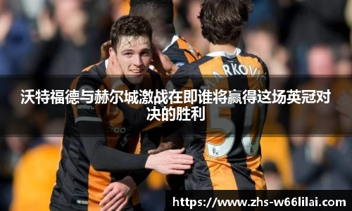 沃特福德与赫尔城激战在即谁将赢得这场英冠对决的胜利