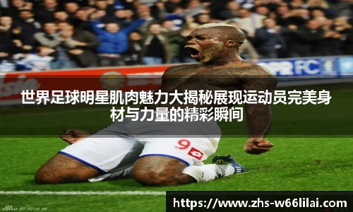 世界足球明星肌肉魅力大揭秘展现运动员完美身材与力量的精彩瞬间